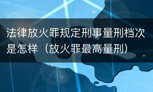 法律放火罪规定刑事量刑档次是怎样（放火罪最高量刑）