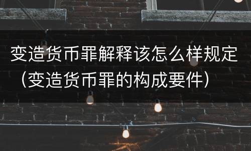 变造货币罪解释该怎么样规定（变造货币罪的构成要件）