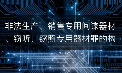 非法生产、销售专用间谍器材、窃听、窃照专用器材罪的构成特征有哪些