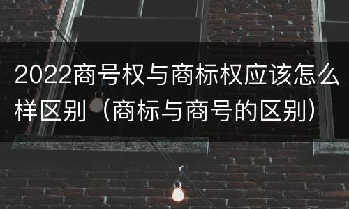 2022商号权与商标权应该怎么样区别（商标与商号的区别）