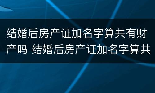 结婚后房产证加名字算共有财产吗 结婚后房产证加名字算共有财产吗怎么算
