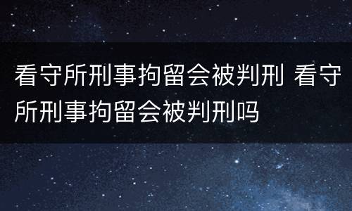 看守所刑事拘留会被判刑 看守所刑事拘留会被判刑吗