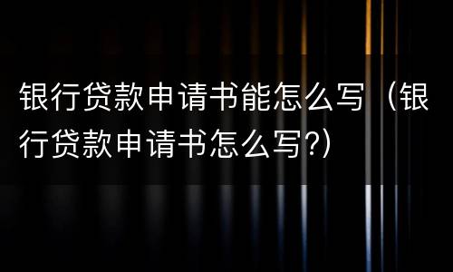 银行贷款申请书能怎么写（银行贷款申请书怎么写?）