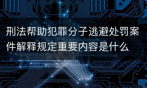 刑法帮助犯罪分子逃避处罚案件解释规定重要内容是什么
