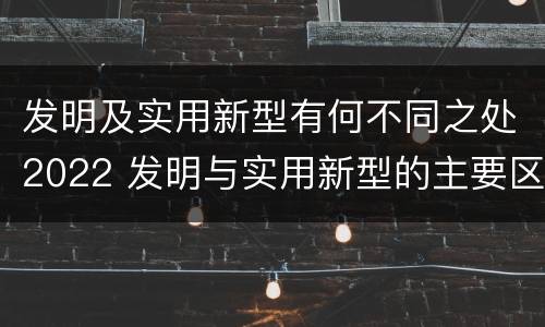 发明及实用新型有何不同之处2022 发明与实用新型的主要区别