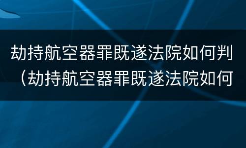 劫持航空器罪既遂法院如何判（劫持航空器罪既遂法院如何判决）