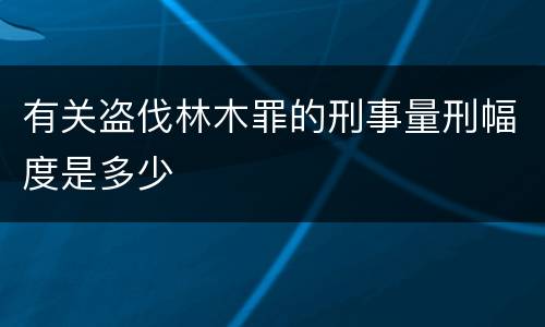 有关盗伐林木罪的刑事量刑幅度是多少