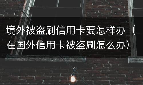 境外被盗刷信用卡要怎样办（在国外信用卡被盗刷怎么办）