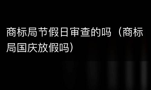 商标局节假日审查的吗（商标局国庆放假吗）