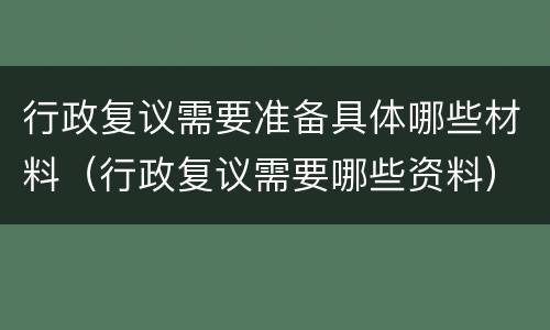 行政复议需要准备具体哪些材料（行政复议需要哪些资料）
