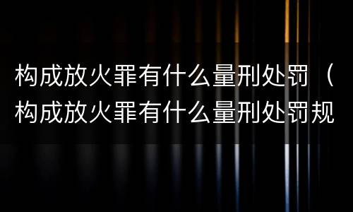 构成放火罪有什么量刑处罚（构成放火罪有什么量刑处罚规定）