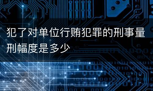 犯了对单位行贿犯罪的刑事量刑幅度是多少
