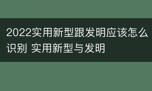 2022实用新型跟发明应该怎么识别 实用新型与发明