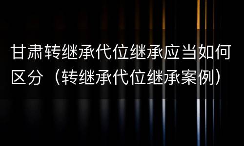 甘肃转继承代位继承应当如何区分（转继承代位继承案例）