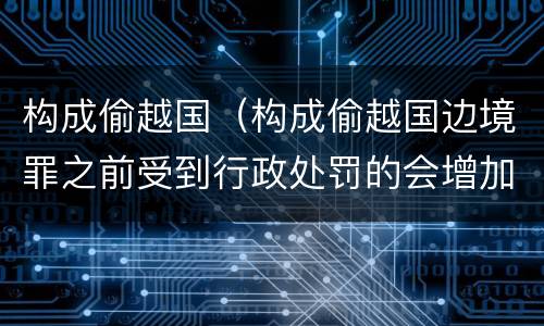 构成偷越国（构成偷越国边境罪之前受到行政处罚的会增加量刑吗）