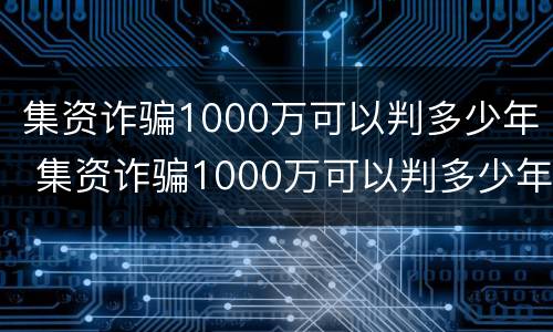 集资诈骗1000万可以判多少年 集资诈骗1000万可以判多少年呢