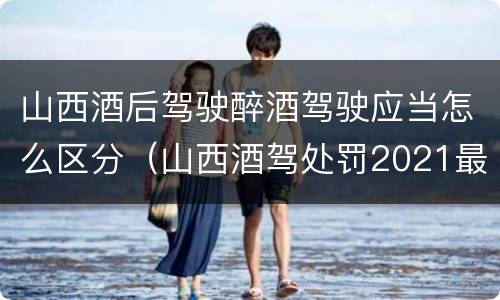 山西酒后驾驶醉酒驾驶应当怎么区分（山西酒驾处罚2021最新标准）
