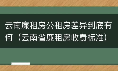 云南廉租房公租房差异到底有何（云南省廉租房收费标准）