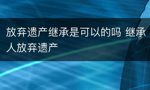 放弃遗产继承是可以的吗 继承人放弃遗产