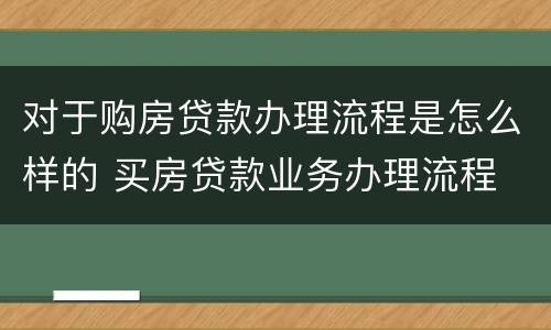 对于购房贷款办理流程是怎么样的 买房贷款业务办理流程
