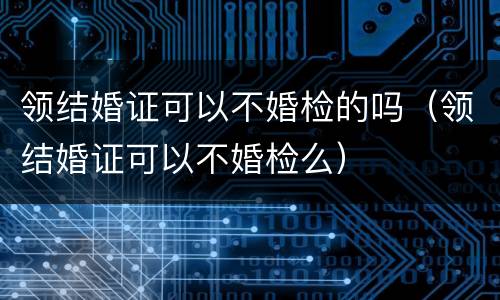 领结婚证可以不婚检的吗（领结婚证可以不婚检么）