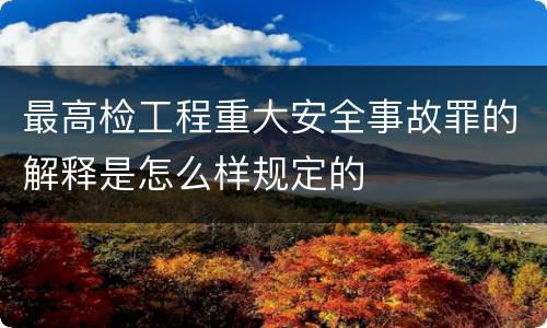 最高检工程重大安全事故罪的解释是怎么样规定的