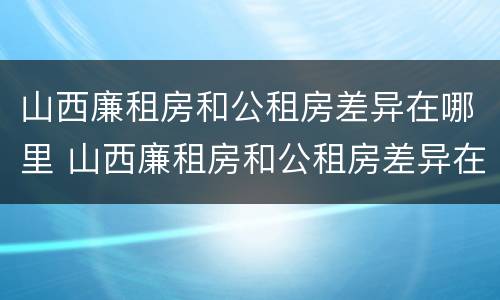 山西廉租房和公租房差异在哪里 山西廉租房和公租房差异在哪里啊
