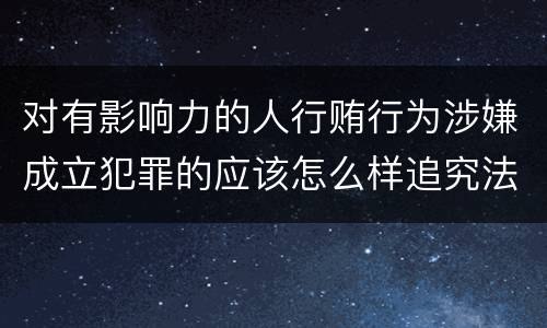 对有影响力的人行贿行为涉嫌成立犯罪的应该怎么样追究法律责任