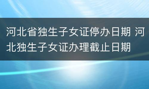 河北省独生子女证停办日期 河北独生子女证办理截止日期