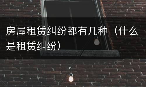 房屋租赁纠纷都有几种（什么是租赁纠纷）