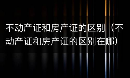 不动产证和房产证的区别（不动产证和房产证的区别在哪）