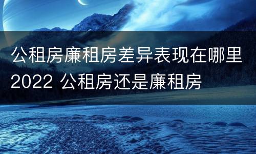 公租房廉租房差异表现在哪里2022 公租房还是廉租房