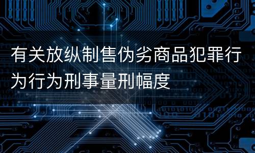 有关放纵制售伪劣商品犯罪行为行为刑事量刑幅度