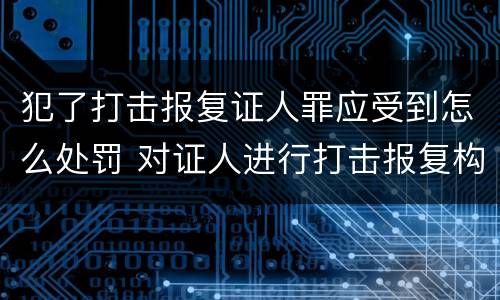 犯了打击报复证人罪应受到怎么处罚 对证人进行打击报复构成什么罪