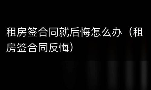 租房签合同就后悔怎么办（租房签合同反悔）