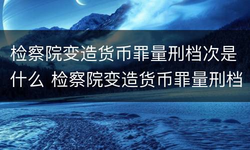 检察院变造货币罪量刑档次是什么 检察院变造货币罪量刑档次是什么标准