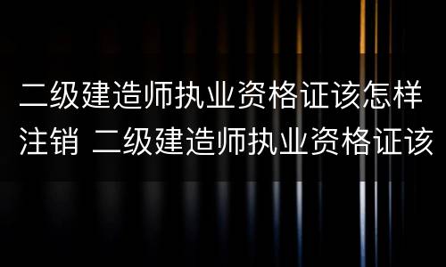 二级建造师执业资格证该怎样注销 二级建造师执业资格证该怎样注销掉