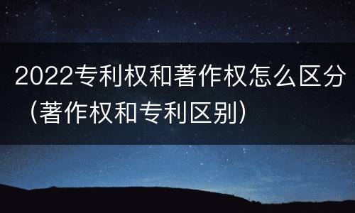 2022专利权和著作权怎么区分（著作权和专利区别）