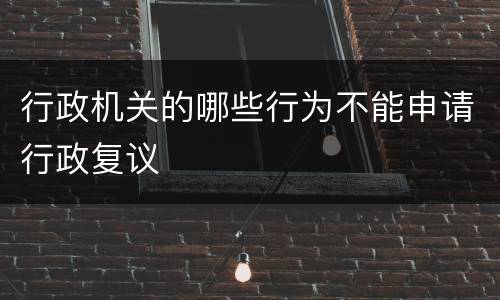 行政机关的哪些行为不能申请行政复议