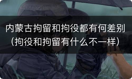 内蒙古拘留和拘役都有何差别（拘役和拘留有什么不一样）