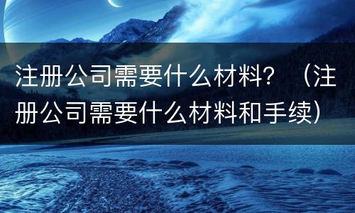 注册公司需要什么材料？（注册公司需要什么材料和手续）