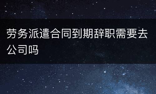 劳务派遣合同到期辞职需要去公司吗