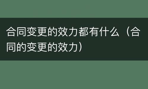 合同变更的效力都有什么（合同的变更的效力）