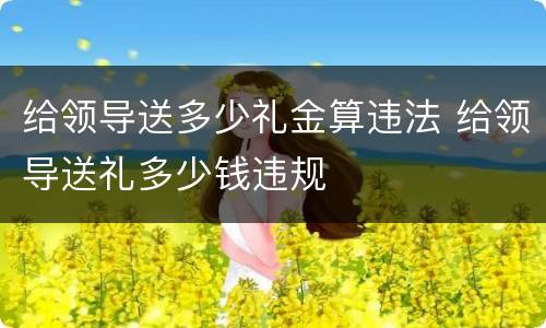 给领导送多少礼金算违法 给领导送礼多少钱违规