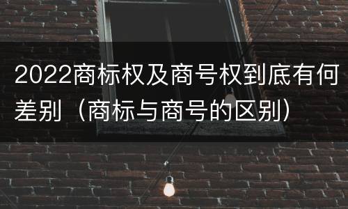 2022商标权及商号权到底有何差别（商标与商号的区别）
