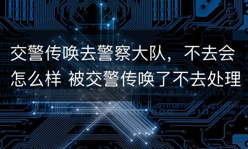 交警传唤去警察大队，不去会怎么样 被交警传唤了不去处理会怎么办