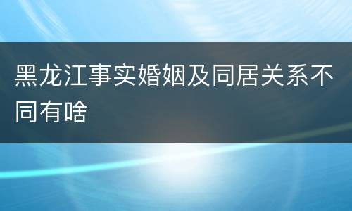 黑龙江事实婚姻及同居关系不同有啥