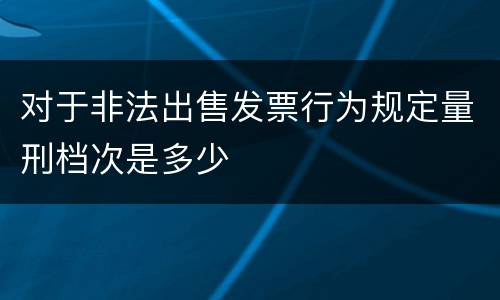 对于非法出售发票行为规定量刑档次是多少