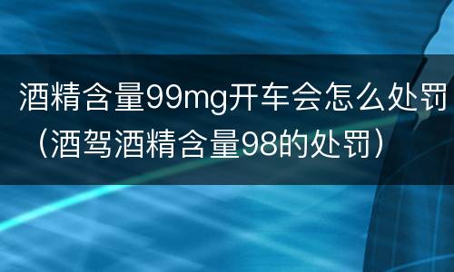 酒精含量99mg开车会怎么处罚（酒驾酒精含量98的处罚）