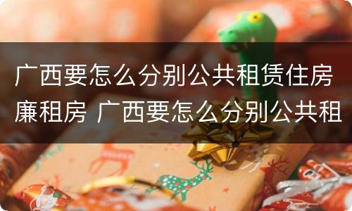 广西要怎么分别公共租赁住房廉租房 广西要怎么分别公共租赁住房廉租房的真假